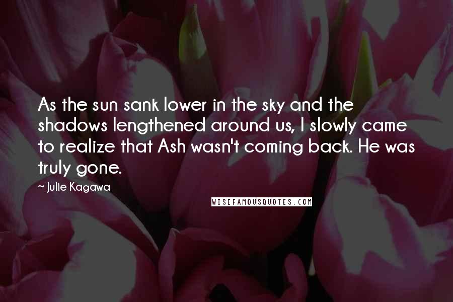 Julie Kagawa Quotes: As the sun sank lower in the sky and the shadows lengthened around us, I slowly came to realize that Ash wasn't coming back. He was truly gone.