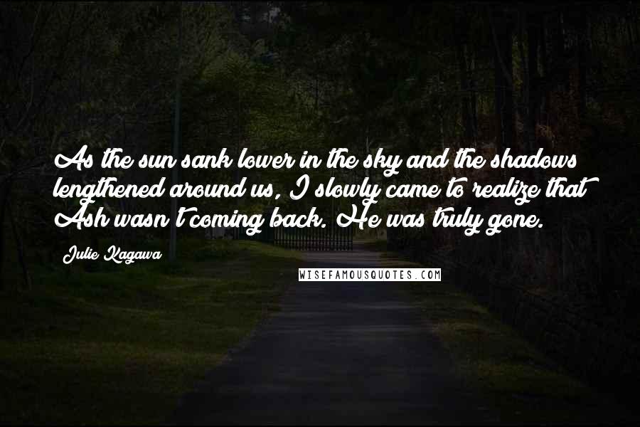 Julie Kagawa Quotes: As the sun sank lower in the sky and the shadows lengthened around us, I slowly came to realize that Ash wasn't coming back. He was truly gone.