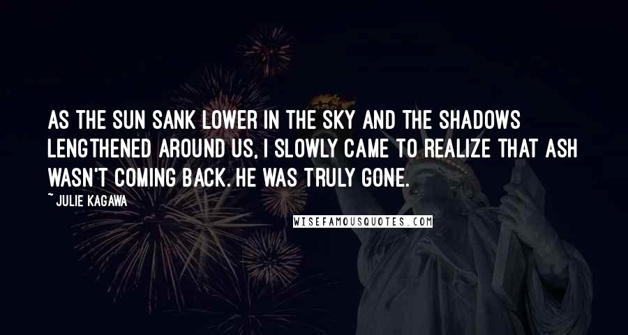 Julie Kagawa Quotes: As the sun sank lower in the sky and the shadows lengthened around us, I slowly came to realize that Ash wasn't coming back. He was truly gone.