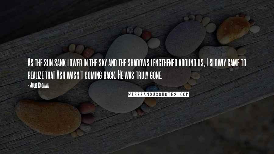 Julie Kagawa Quotes: As the sun sank lower in the sky and the shadows lengthened around us, I slowly came to realize that Ash wasn't coming back. He was truly gone.