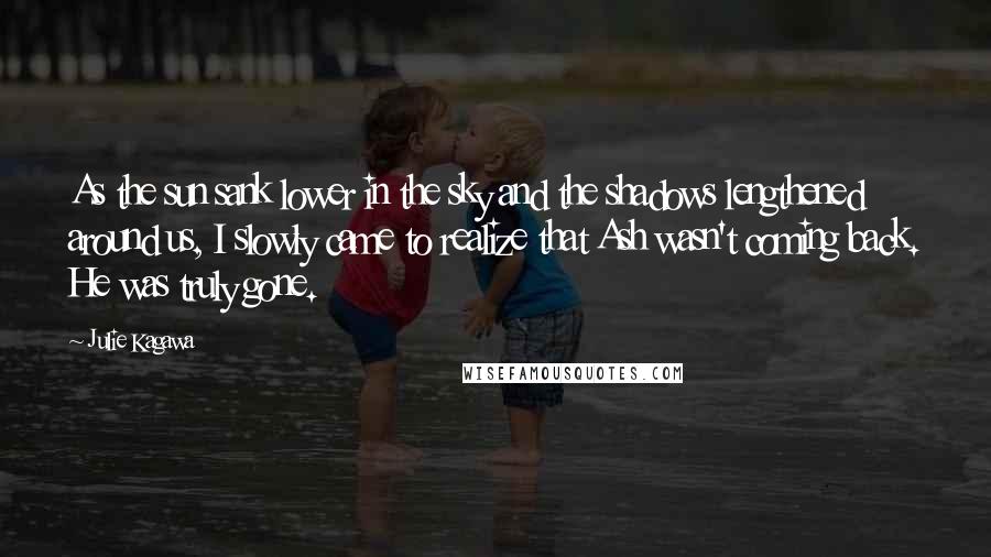 Julie Kagawa Quotes: As the sun sank lower in the sky and the shadows lengthened around us, I slowly came to realize that Ash wasn't coming back. He was truly gone.