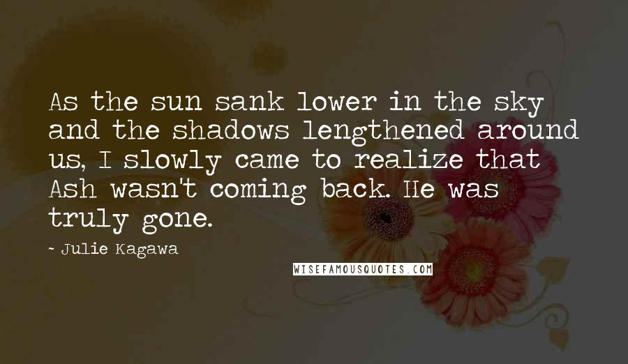 Julie Kagawa Quotes: As the sun sank lower in the sky and the shadows lengthened around us, I slowly came to realize that Ash wasn't coming back. He was truly gone.