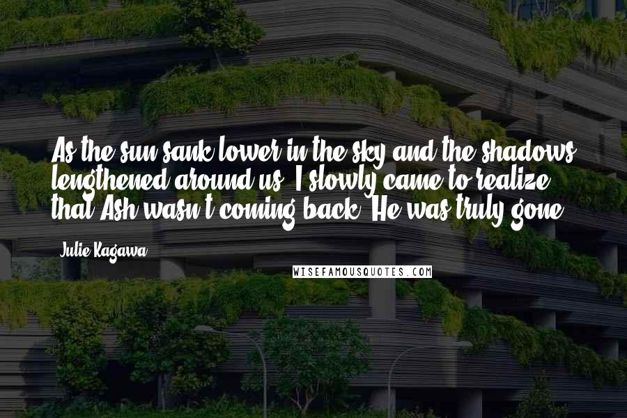 Julie Kagawa Quotes: As the sun sank lower in the sky and the shadows lengthened around us, I slowly came to realize that Ash wasn't coming back. He was truly gone.