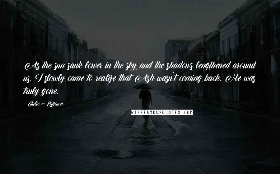 Julie Kagawa Quotes: As the sun sank lower in the sky and the shadows lengthened around us, I slowly came to realize that Ash wasn't coming back. He was truly gone.