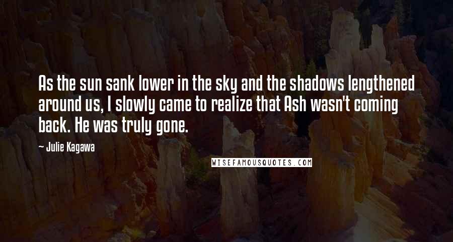 Julie Kagawa Quotes: As the sun sank lower in the sky and the shadows lengthened around us, I slowly came to realize that Ash wasn't coming back. He was truly gone.