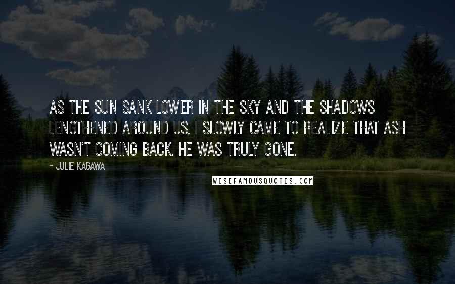 Julie Kagawa Quotes: As the sun sank lower in the sky and the shadows lengthened around us, I slowly came to realize that Ash wasn't coming back. He was truly gone.