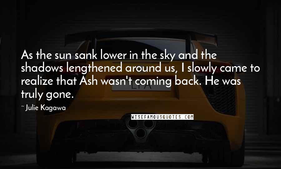 Julie Kagawa Quotes: As the sun sank lower in the sky and the shadows lengthened around us, I slowly came to realize that Ash wasn't coming back. He was truly gone.