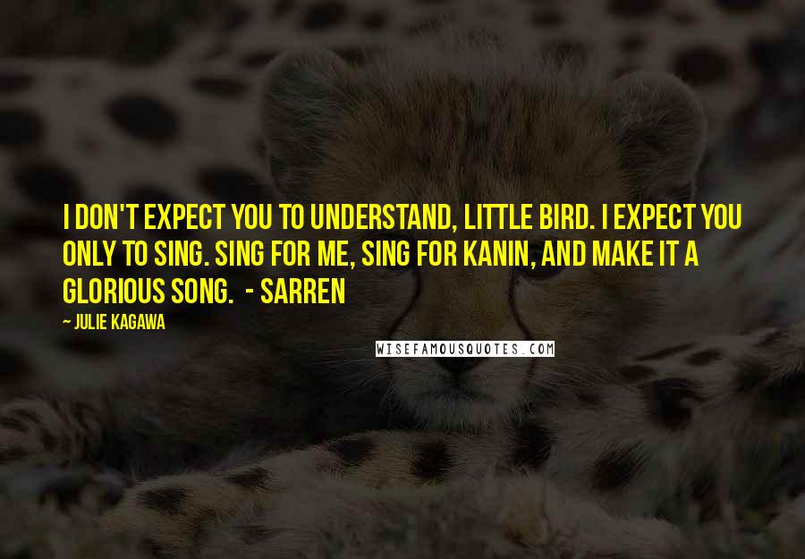 Julie Kagawa Quotes: I don't expect you to understand, little bird. I expect you only to sing. Sing for me, sing for Kanin, and make it a glorious song.  - Sarren