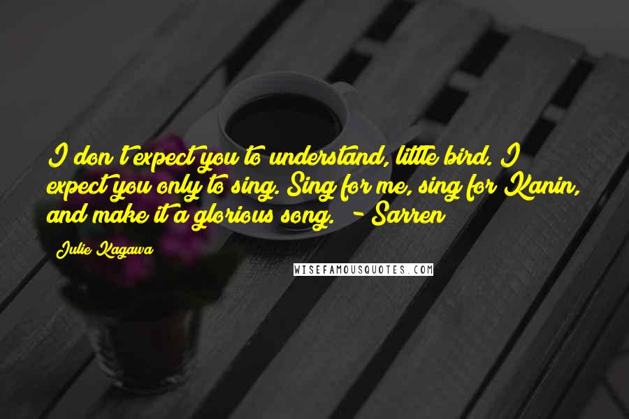 Julie Kagawa Quotes: I don't expect you to understand, little bird. I expect you only to sing. Sing for me, sing for Kanin, and make it a glorious song.  - Sarren