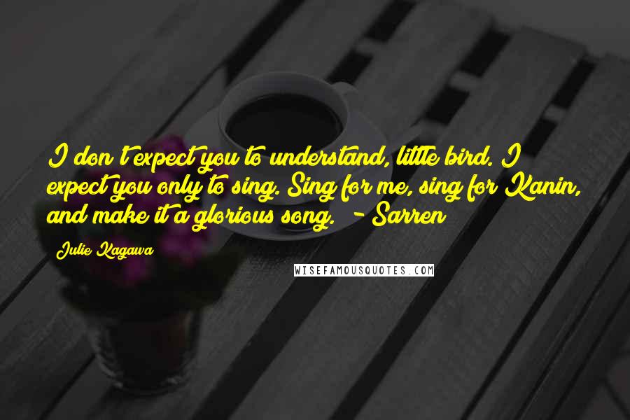 Julie Kagawa Quotes: I don't expect you to understand, little bird. I expect you only to sing. Sing for me, sing for Kanin, and make it a glorious song. - Sarren