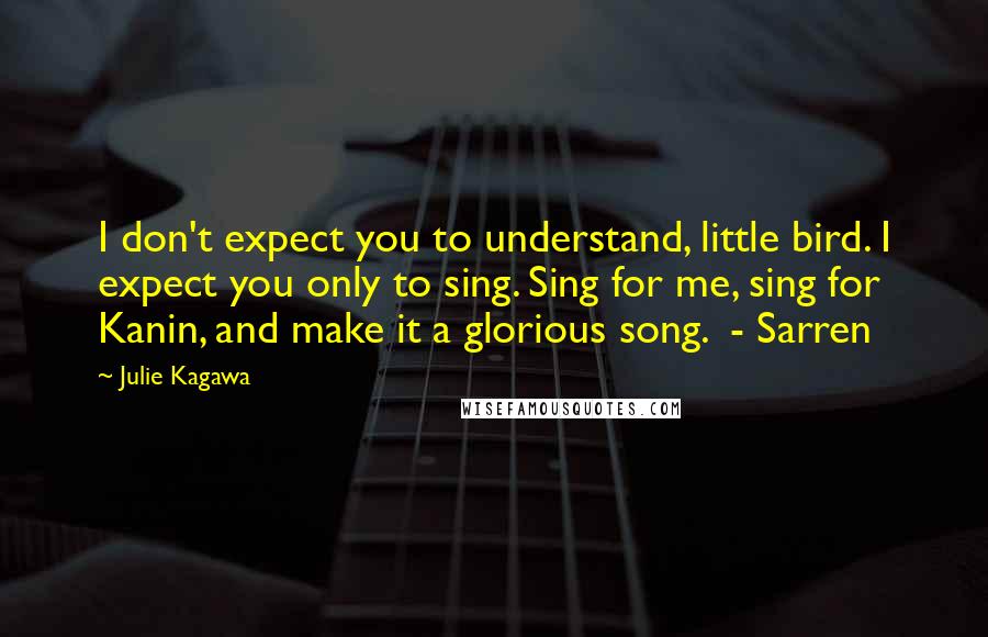 Julie Kagawa Quotes: I don't expect you to understand, little bird. I expect you only to sing. Sing for me, sing for Kanin, and make it a glorious song.  - Sarren