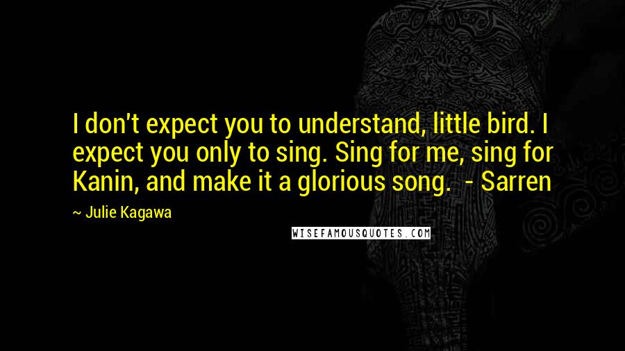 Julie Kagawa Quotes: I don't expect you to understand, little bird. I expect you only to sing. Sing for me, sing for Kanin, and make it a glorious song. - Sarren