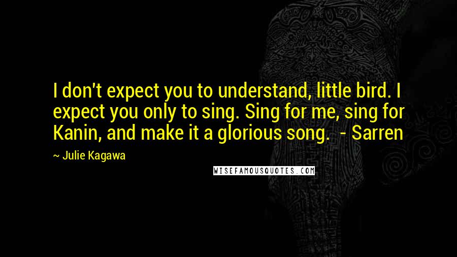 Julie Kagawa Quotes: I don't expect you to understand, little bird. I expect you only to sing. Sing for me, sing for Kanin, and make it a glorious song.  - Sarren