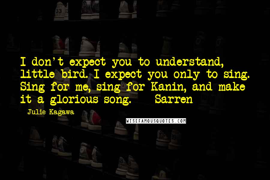 Julie Kagawa Quotes: I don't expect you to understand, little bird. I expect you only to sing. Sing for me, sing for Kanin, and make it a glorious song. - Sarren