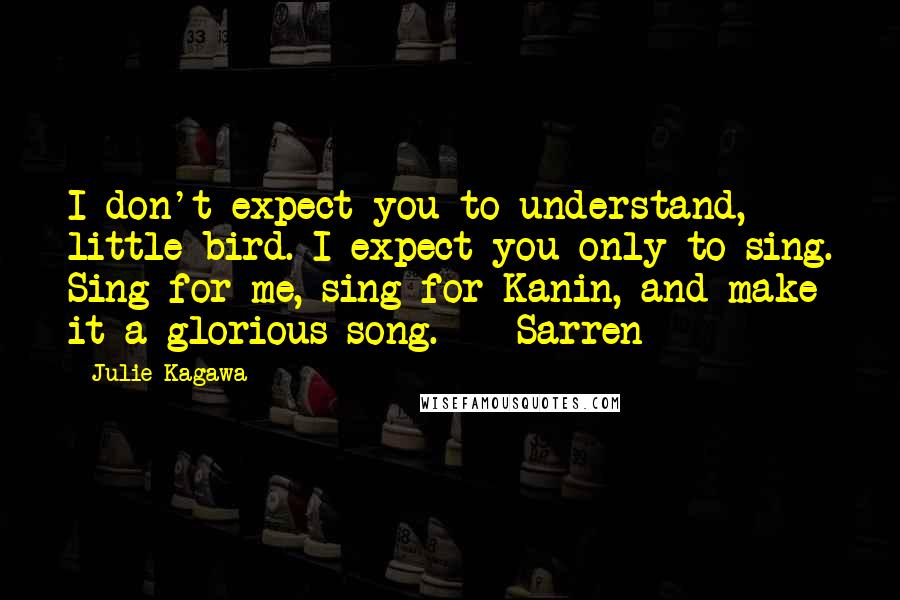 Julie Kagawa Quotes: I don't expect you to understand, little bird. I expect you only to sing. Sing for me, sing for Kanin, and make it a glorious song.  - Sarren