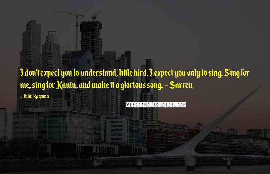 Julie Kagawa Quotes: I don't expect you to understand, little bird. I expect you only to sing. Sing for me, sing for Kanin, and make it a glorious song.  - Sarren