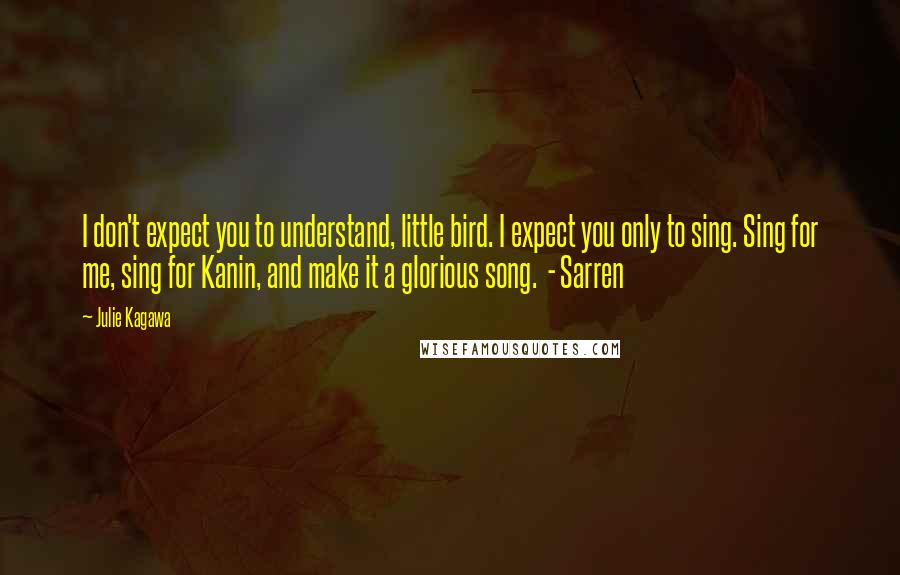 Julie Kagawa Quotes: I don't expect you to understand, little bird. I expect you only to sing. Sing for me, sing for Kanin, and make it a glorious song.  - Sarren