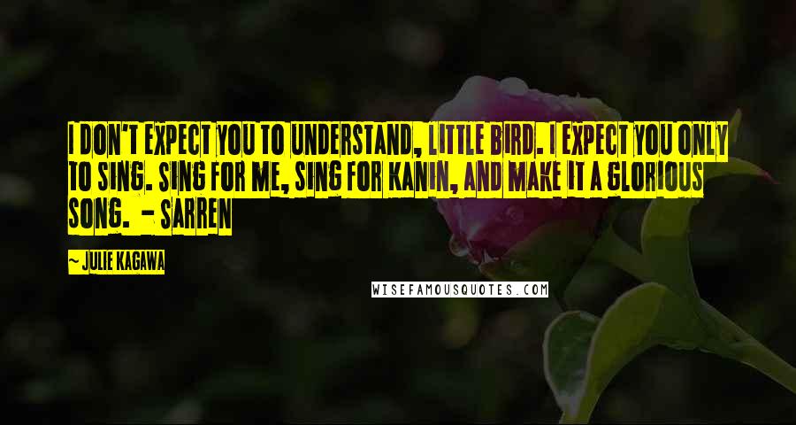 Julie Kagawa Quotes: I don't expect you to understand, little bird. I expect you only to sing. Sing for me, sing for Kanin, and make it a glorious song.  - Sarren