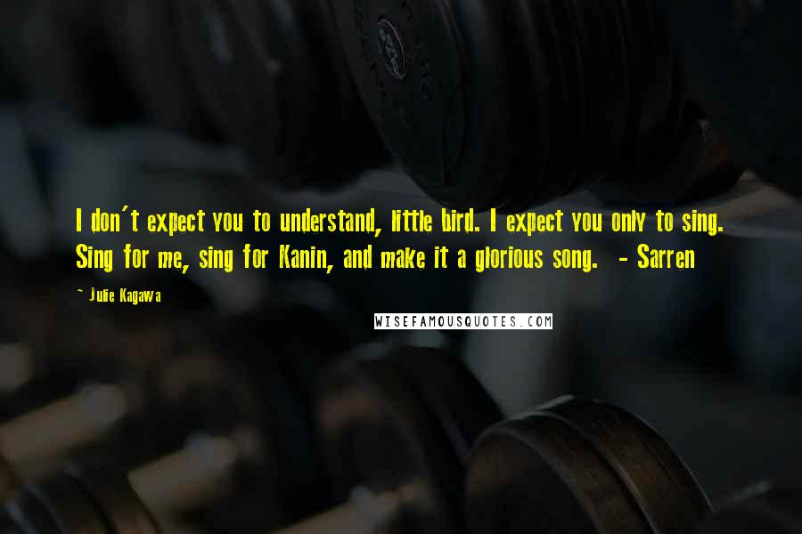 Julie Kagawa Quotes: I don't expect you to understand, little bird. I expect you only to sing. Sing for me, sing for Kanin, and make it a glorious song. - Sarren