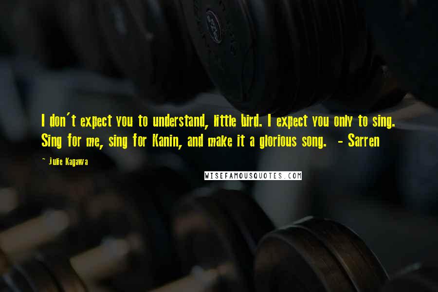 Julie Kagawa Quotes: I don't expect you to understand, little bird. I expect you only to sing. Sing for me, sing for Kanin, and make it a glorious song.  - Sarren