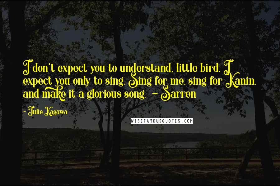 Julie Kagawa Quotes: I don't expect you to understand, little bird. I expect you only to sing. Sing for me, sing for Kanin, and make it a glorious song.  - Sarren