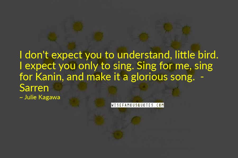 Julie Kagawa Quotes: I don't expect you to understand, little bird. I expect you only to sing. Sing for me, sing for Kanin, and make it a glorious song.  - Sarren