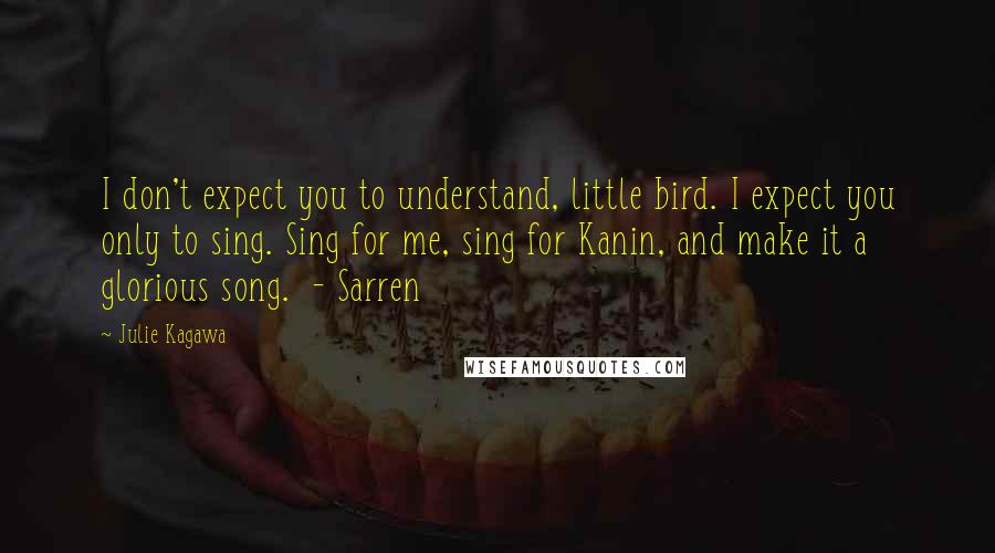 Julie Kagawa Quotes: I don't expect you to understand, little bird. I expect you only to sing. Sing for me, sing for Kanin, and make it a glorious song.  - Sarren