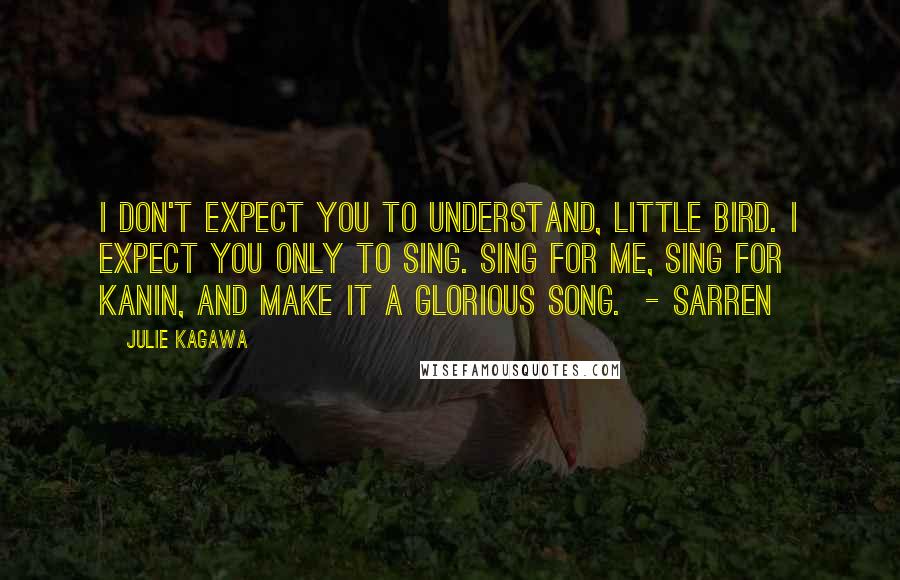 Julie Kagawa Quotes: I don't expect you to understand, little bird. I expect you only to sing. Sing for me, sing for Kanin, and make it a glorious song. - Sarren