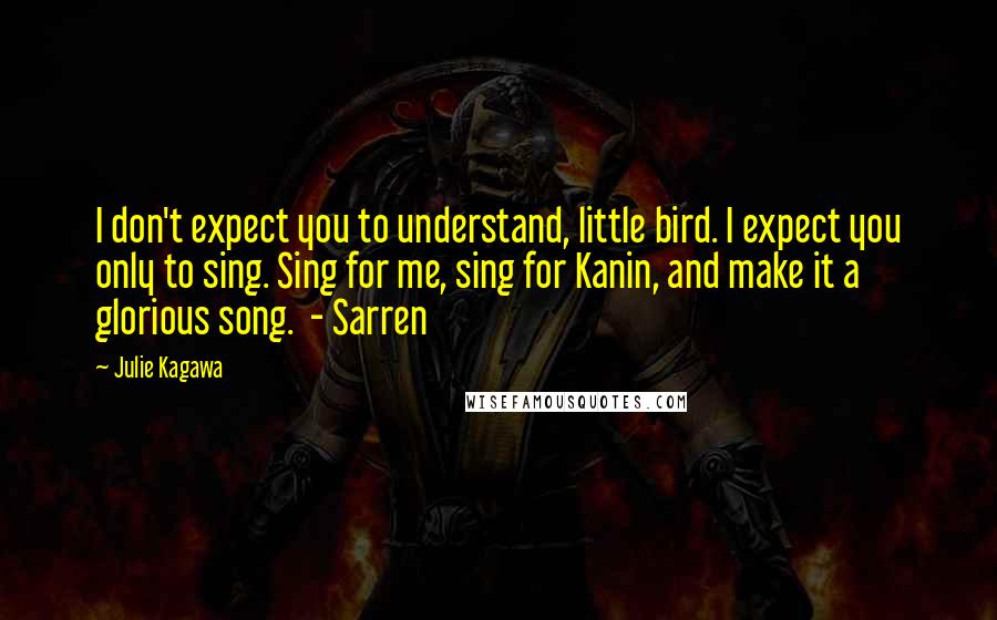 Julie Kagawa Quotes: I don't expect you to understand, little bird. I expect you only to sing. Sing for me, sing for Kanin, and make it a glorious song. - Sarren