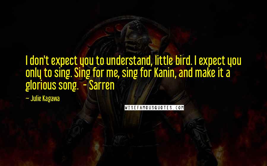 Julie Kagawa Quotes: I don't expect you to understand, little bird. I expect you only to sing. Sing for me, sing for Kanin, and make it a glorious song.  - Sarren