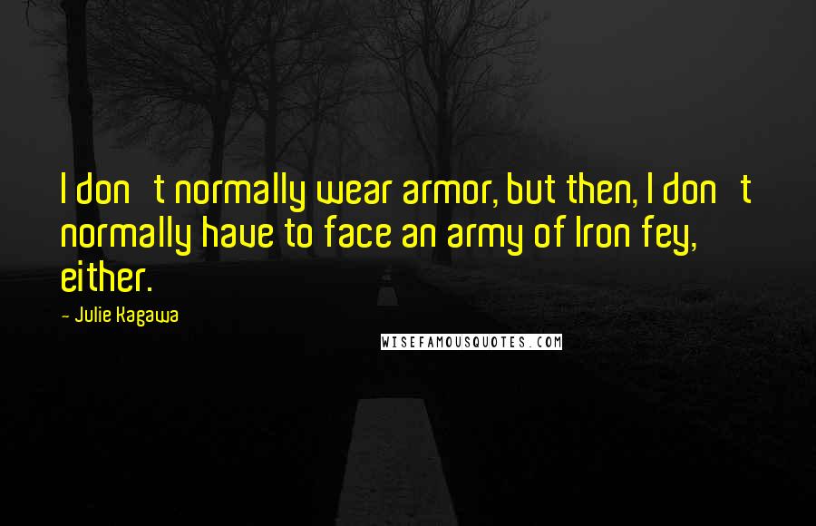 Julie Kagawa Quotes: I don't normally wear armor, but then, I don't normally have to face an army of Iron fey, either.