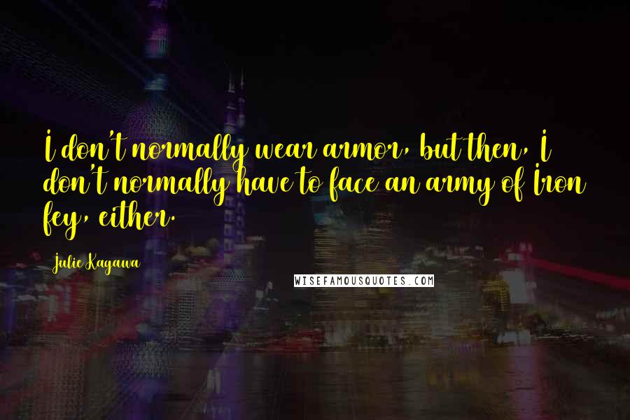 Julie Kagawa Quotes: I don't normally wear armor, but then, I don't normally have to face an army of Iron fey, either.
