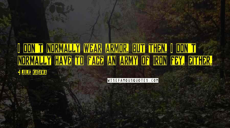 Julie Kagawa Quotes: I don't normally wear armor, but then, I don't normally have to face an army of Iron fey, either.