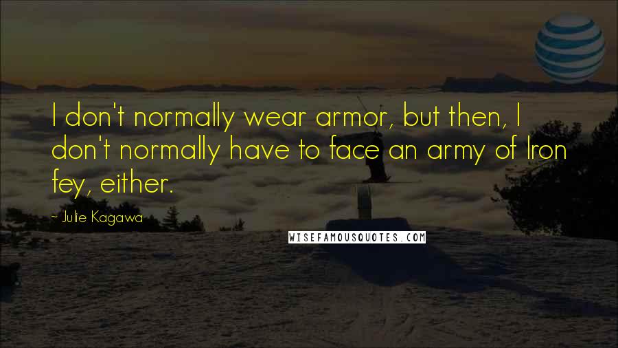 Julie Kagawa Quotes: I don't normally wear armor, but then, I don't normally have to face an army of Iron fey, either.