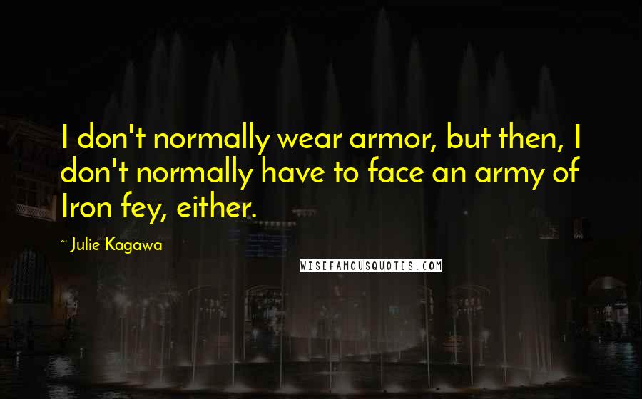 Julie Kagawa Quotes: I don't normally wear armor, but then, I don't normally have to face an army of Iron fey, either.