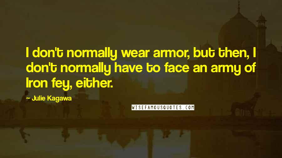 Julie Kagawa Quotes: I don't normally wear armor, but then, I don't normally have to face an army of Iron fey, either.