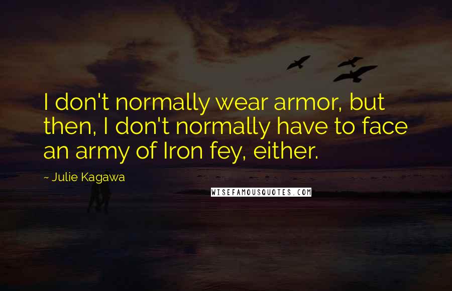 Julie Kagawa Quotes: I don't normally wear armor, but then, I don't normally have to face an army of Iron fey, either.