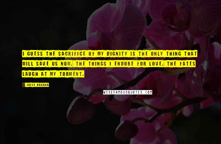 Julie Kagawa Quotes: I guess the sacrifice of my dignity is the only thing that will save us now. The things I endure for love. The Fates laugh at my torment.