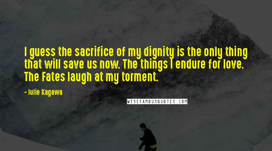 Julie Kagawa Quotes: I guess the sacrifice of my dignity is the only thing that will save us now. The things I endure for love. The Fates laugh at my torment.