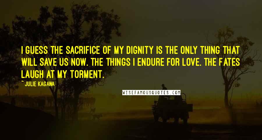 Julie Kagawa Quotes: I guess the sacrifice of my dignity is the only thing that will save us now. The things I endure for love. The Fates laugh at my torment.