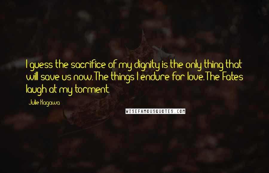 Julie Kagawa Quotes: I guess the sacrifice of my dignity is the only thing that will save us now. The things I endure for love. The Fates laugh at my torment.