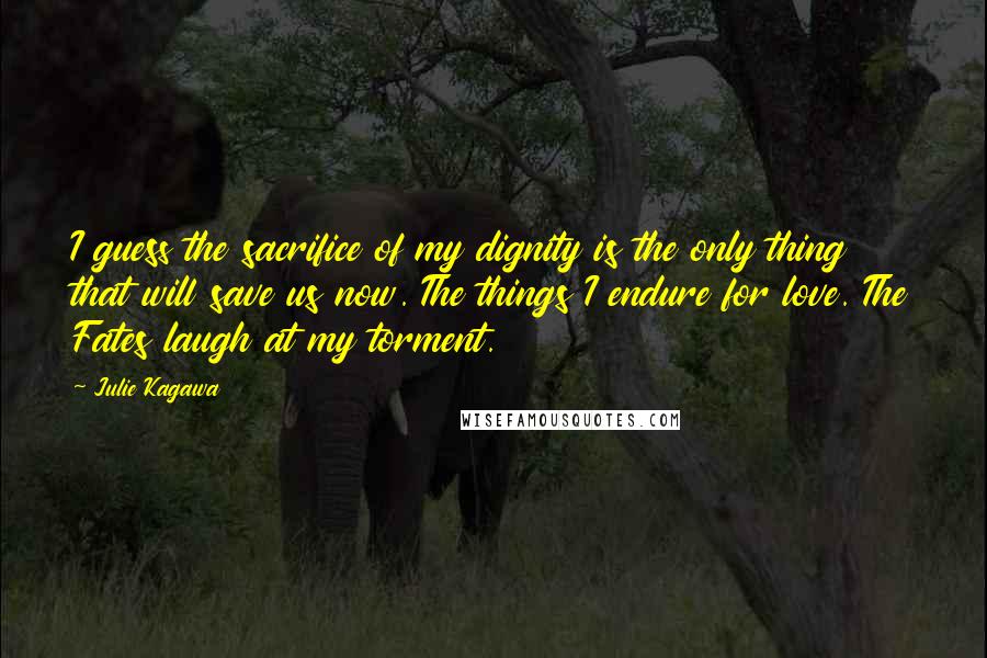 Julie Kagawa Quotes: I guess the sacrifice of my dignity is the only thing that will save us now. The things I endure for love. The Fates laugh at my torment.