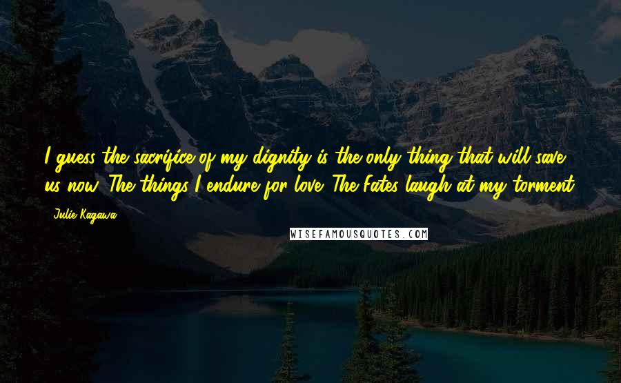 Julie Kagawa Quotes: I guess the sacrifice of my dignity is the only thing that will save us now. The things I endure for love. The Fates laugh at my torment.