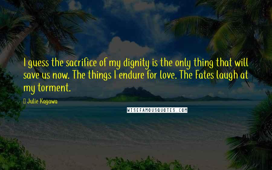 Julie Kagawa Quotes: I guess the sacrifice of my dignity is the only thing that will save us now. The things I endure for love. The Fates laugh at my torment.