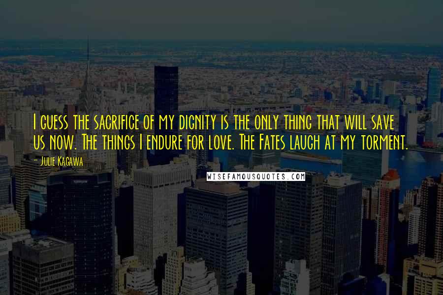 Julie Kagawa Quotes: I guess the sacrifice of my dignity is the only thing that will save us now. The things I endure for love. The Fates laugh at my torment.