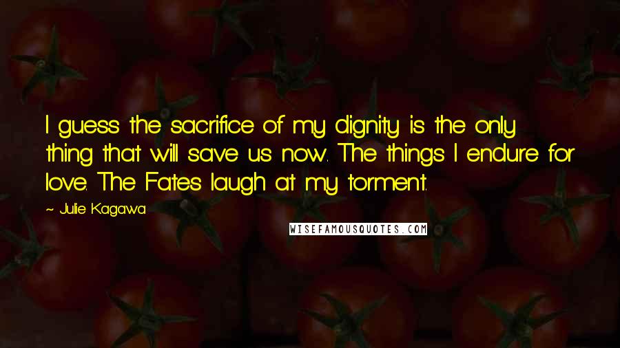 Julie Kagawa Quotes: I guess the sacrifice of my dignity is the only thing that will save us now. The things I endure for love. The Fates laugh at my torment.