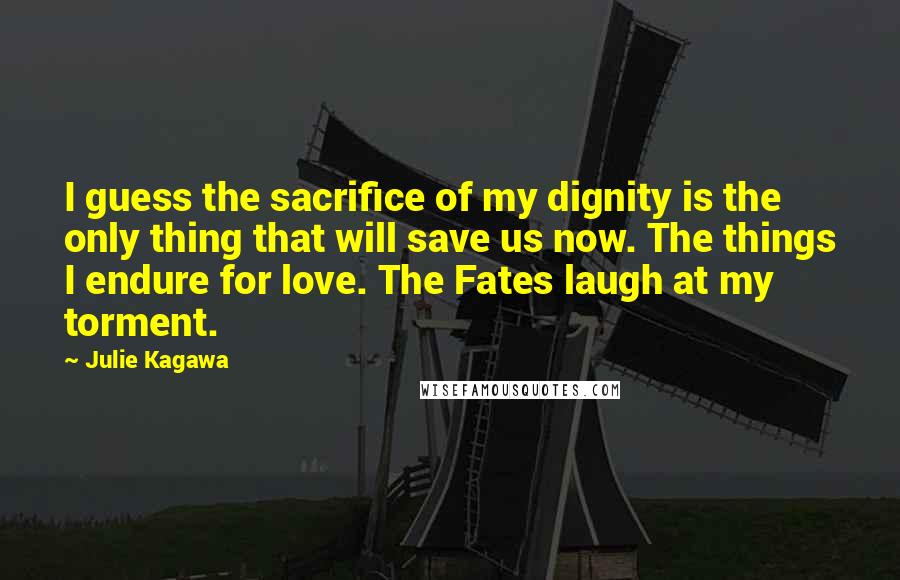 Julie Kagawa Quotes: I guess the sacrifice of my dignity is the only thing that will save us now. The things I endure for love. The Fates laugh at my torment.