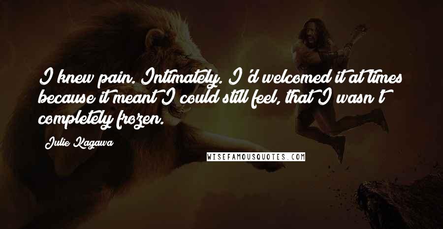 Julie Kagawa Quotes: I knew pain. Intimately. I'd welcomed it at times because it meant I could still feel, that I wasn't completely frozen.