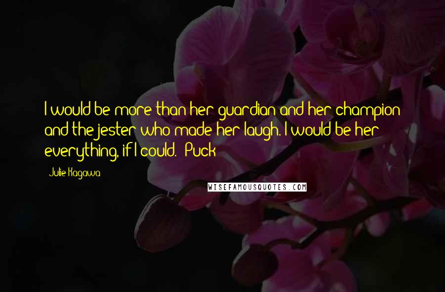 Julie Kagawa Quotes: I would be more than her guardian and her champion and the jester who made her laugh. I would be her everything, if I could. -Puck