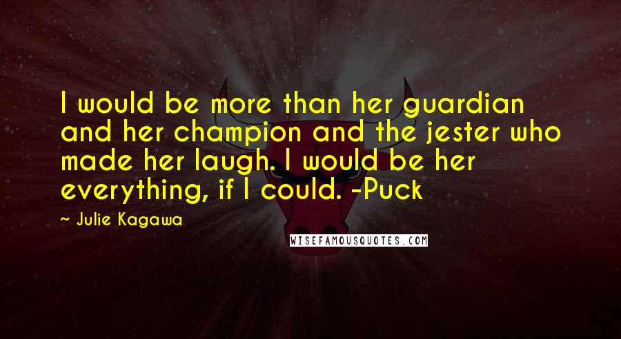 Julie Kagawa Quotes: I would be more than her guardian and her champion and the jester who made her laugh. I would be her everything, if I could. -Puck